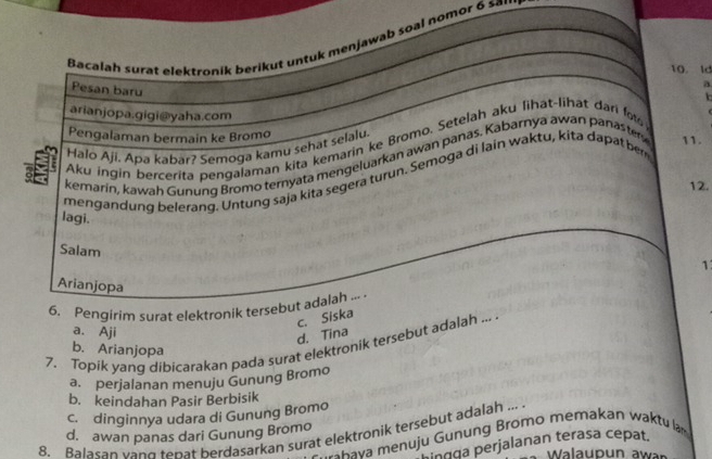 Bacalah surat elektroník berikut untuk menjawab soal nomor 6 sal
10. ld
Pesan baru
a
arianjopa.gigi@yaha.com
Pengalaman bermain ke Bromo
Aku ingin bercerita pengalaman kita kemarin ke Bromo. Setelah aku lihat-lihat dari fo
Halo Aji. Apa kabär? Semoga kamu sehat selalu.
kemarin, kawah Gunung Bromo ternyata mengeluarkan awan panas. Kabarnya awan panas tery 11.
mengandung belerang. Untung saja kita segera turun. Semoga di lain waktu, kita dapat ber
12.
lagi.
Salam
1
Arianjopa
6. Pengirim surat elektronik tersebut adalah ... .
c. Siska
a. Aji
d. Tina
7. Topik yang dibicarakan pada surat elektronik tersebut adalah ... b. Arianjopa
a. perjalanan menuju Gunung Bromo
b. keindahan Pasir Berbisik
c. dinginnya udara di Gunung Bromo
8. Balasan vand tenat berdasarkan surat elektronik tersebut adalah ...
d. awan panas dari Gunung Bromo
Chava menuju Gunung Bromo memakan waktu lam
ingga perjalanan terasa cepat.