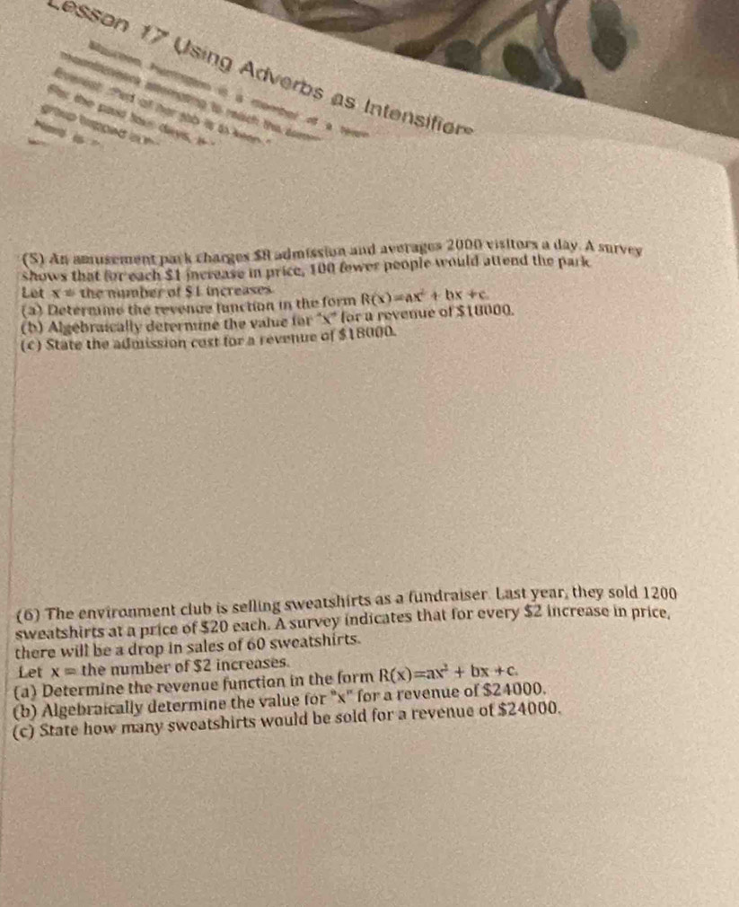 sson 17 Using Adverbs as Intensifion 
Maion hamgion is a mombel o a tém 
vetrk aterpting to redich the sor 
Everest fed at her gab is to keen 
Far the past tous days, i+ 
(S) An amusement park charges $8 admission and averages 2000 visitors a day. A survey 
shows that for each $1 increase in price, 100 fewer people would attend the park 
Let x= the number of $1 increases 
(3) Determme the revenge function in the form 
(b) Algebraically deternune the value for "x ' for a revenue of $18000. R(x)=ax^2+bx+c
(c) State the admission cost for a revenue of $18000. 
(6) The environment club is selling sweatshirts as a fundraiser. Last year, they sold 1200
sweatshirts at a price of $20 each. A survey indicates that for every $2 increase in price, 
there will be a drop in sales of 60 sweatshirts. 
Let x= the number of $2 increases. 
(a) Determine the revenue function in the form R(x)=ax^2+bx+c. 
(b) Algebraically determine the value for "x" for a revenue of $24000. 
(c) State how many sweatshirts would be sold for a revenue of $24000.