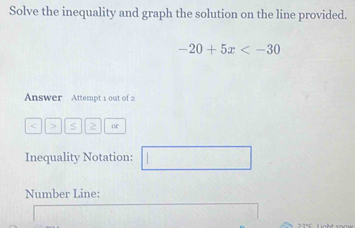 Solve the inequality and graph the solution on the line provided.
-20+5x
Answer Attempt 1 out of 2 
< > S > or 
Inequality Notation:  1/2 
Number Line:
23°C ght snow