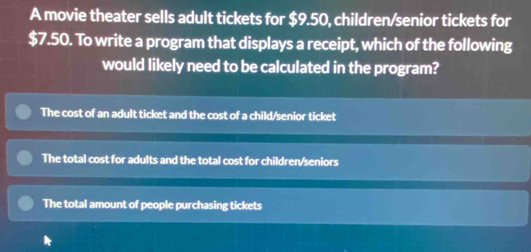 A movie theater sells adult tickets for $9.50, children/senior tickets for
$7.50. To write a program that displays a receipt, which of the following
would likely need to be calculated in the program?
The cost of an adult ticket and the cost of a child/senior ticket
The total cost for adults and the total cost for children/seniors
The total amount of people purchasing tickets