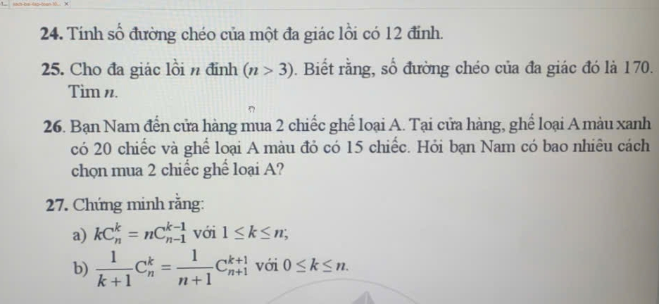 Tính số đường chéo của một đa giác lồi có 12 đỉnh. 
25. Cho đa giác lồi n định (n>3). Biết rằng, số đường chéo của đa giác đó là 170. 
Tìm n. 
26. Bạn Nam đến cửa hàng mua 2 chiếc ghể loại A. Tại cửa hàng, ghể loại A màu xanh 
có 20 chiếc và ghể loại A màu đỏ có 15 chiếc. Hỏi bạn Nam có bao nhiêu cách 
chọn mua 2 chiếc ghể loại A? 
27. Chứng minh rằng: 
a) kC_n^(k=nC_(n-1)^(k-1) với 1≤ k≤ n; 
b) frac 1)k+1C_n^(k=frac 1)n+1C_(n+1)^(k+1) với 0≤ k≤ n.