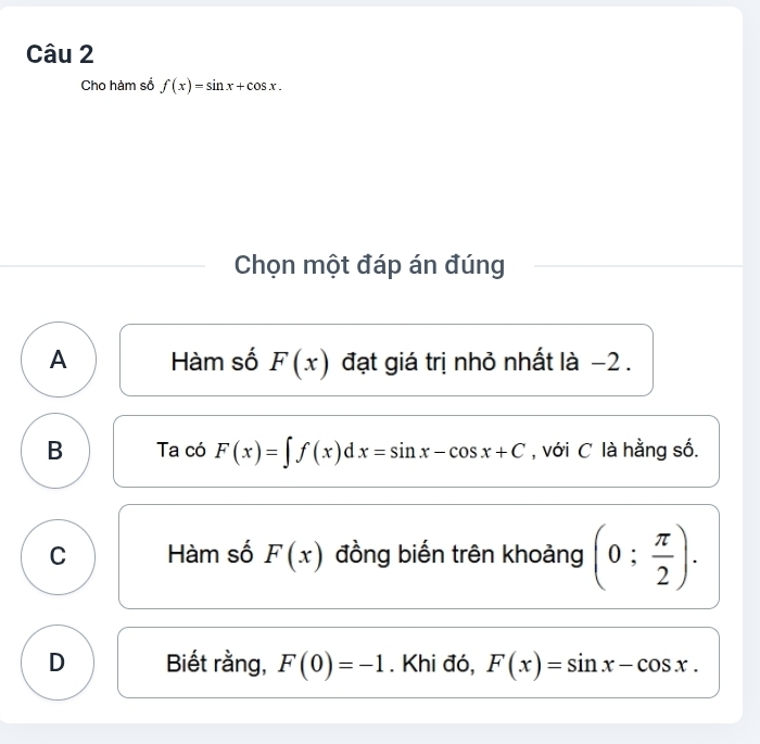 Cho hàm số f(x)=sin x+cos x. 
Chọn một đáp án đúng
A Hàm số F(x) đạt giá trị nhỏ nhất là −2.
B Ta có F(x)=∈t f(x)dx=sin x-cos x+C , với C là hằng số.
C Hàm số F(x) đồng biến trên khoảng (0; π /2 ).
D Biết rằng, F(0)=-1. Khi đó, F(x)=sin x-cos x.