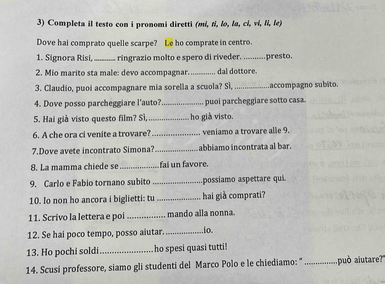 Completa il testo con i pronomi diretti (mi, tì, lo, la, ci, vi, li, le) 
Dove hai comprato quelle scarpe? Le ho comprate in centro. 
1. Signora Risi, ............. ringrazio molto e spero di riveder. presto. 

2. Mio marito sta male: devo accompagnar._ dal dottore. 
3. Claudio, puoi accompagnare mia sorella a scuola? Sì, _accompagno subito. 
4. Dove posso parcheggiare l’auto? _puoi parcheggiare sotto casa. 
5. Hai già visto questo film? Sì, _ho già visto. 
6. A che ora ci venite a trovare? _veniamo a trovare alle 9. 
7.Dove avete incontrato Simona? _abbiamo incontrata al bar. 
8. La mamma chiede se _fai un favore. 
9. Carlo e Fabio tornano subito _possiamo aspettare qui. 
10. Io non ho ancora i biglietti: tu _hai già comprati? 
11. Scrivo la lettera e poi _mando alla nonna. 
12. Se hai poco tempo, posso aiutar. _.io. 
13. Ho pochi soldi_ ho spesi quasi tutti! 
14. Scusi professore, siamo gli studenti del Marco Polo e le chiediamo: “ _può aiutare?'