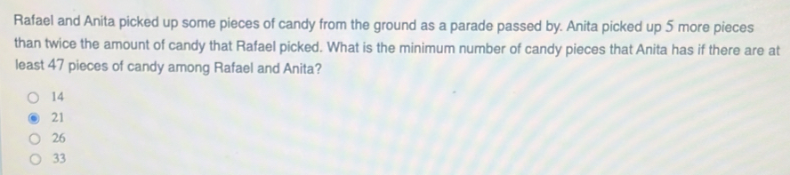 Rafael and Anita picked up some pieces of candy from the ground as a parade passed by. Anita picked up 5 more pieces
than twice the amount of candy that Rafael picked. What is the minimum number of candy pieces that Anita has if there are at
least 47 pieces of candy among Rafael and Anita?
14
21
26
33