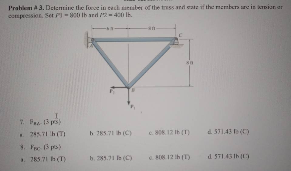 Problem # 3. Determine the force in each member of the truss and state if the members are in tension or
compression. Set P1=8001b and P2=4001b.
7. F_BA.(3pts)
a. 285.71lb(T) b. 285.71lb(C) c. 808.12 lb (T) d. 571.43 lb (C)
8. F_BC.(3pts)
a. 285.71lb(T) b. 285.7 ' 1l (C) c. 808.12 lb (T) d. 571.43 lb (C)