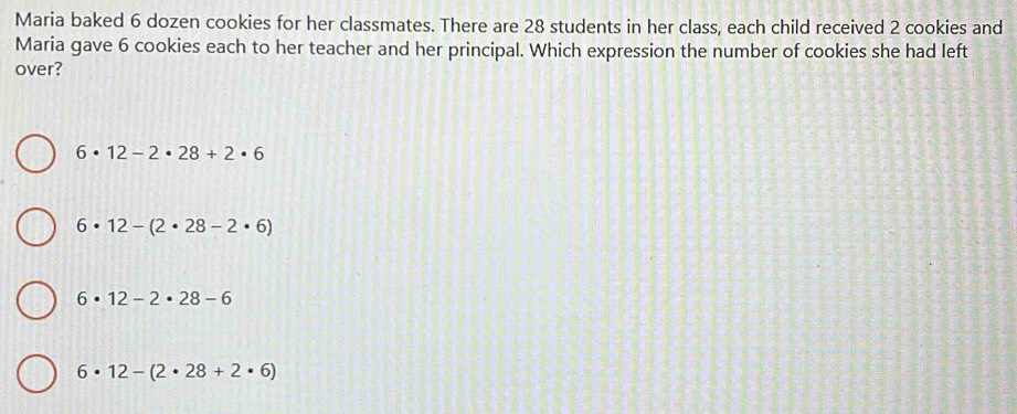 Maria baked 6 dozen cookies for her classmates. There are 28 students in her class, each child received 2 cookies and
Maria gave 6 cookies each to her teacher and her principal. Which expression the number of cookies she had left
over?
6· 12-2· 28+2· 6
6· 12-(2· 28-2· 6)
6· 12-2· 28-6
6· 12-(2· 28+2· 6)