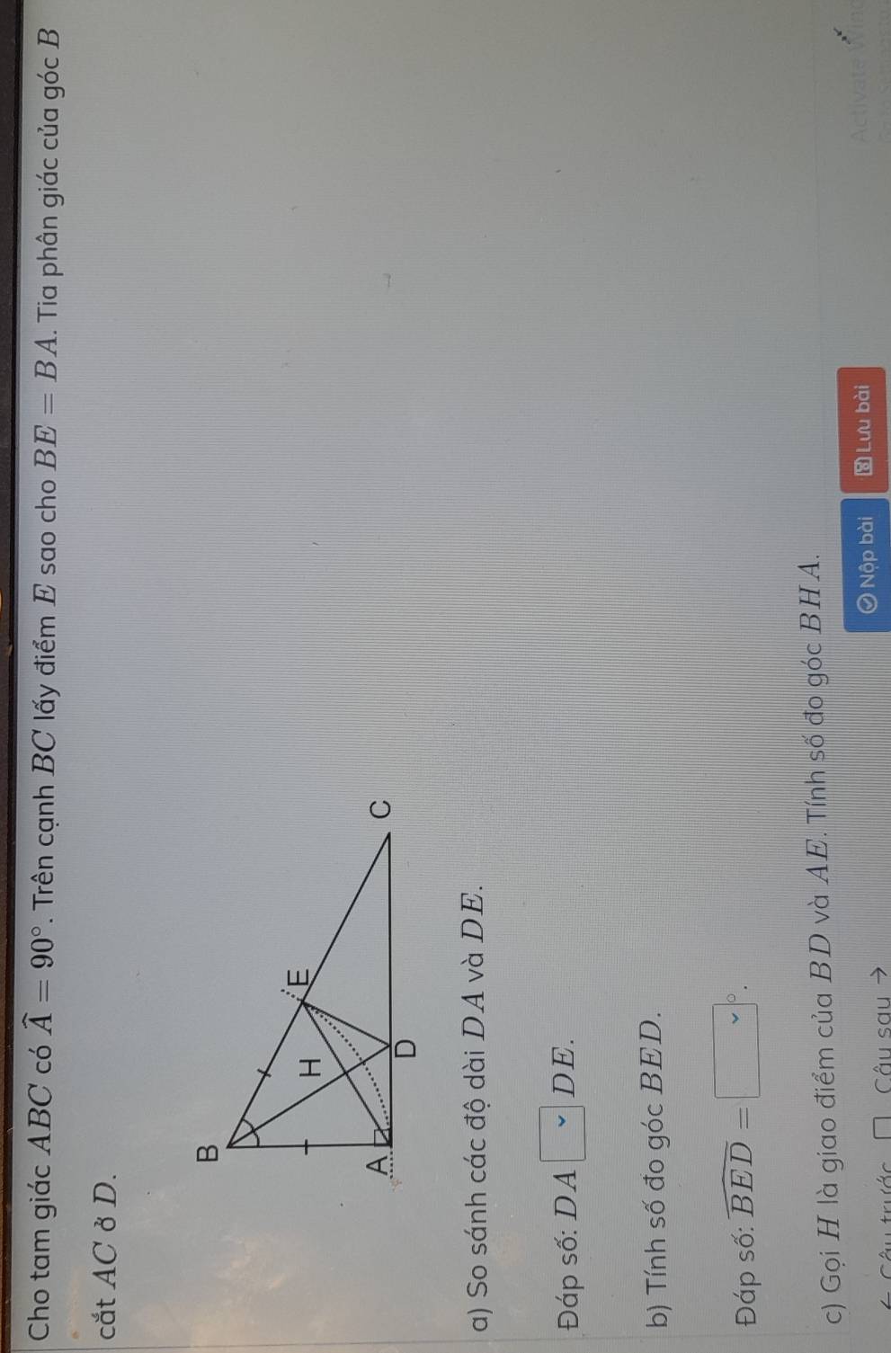 Cho tam giác ABC có widehat A=90°. Trên cạnh BC lấy điểm E sao cho BE=BA. Tia phân giác của góc B
cắt AC ở D. 
a) So sánh các độ dài DA và DE. 
Đáp số: DA □ DE
b) Tính số đo góc BED. 
Đáp số: widehat BED=□°. 
c) Gọi H là giao điểm của BD và AE. Tính số đo góc BHA. 
A Câu sau Nộp bài Lưu bài 
iva