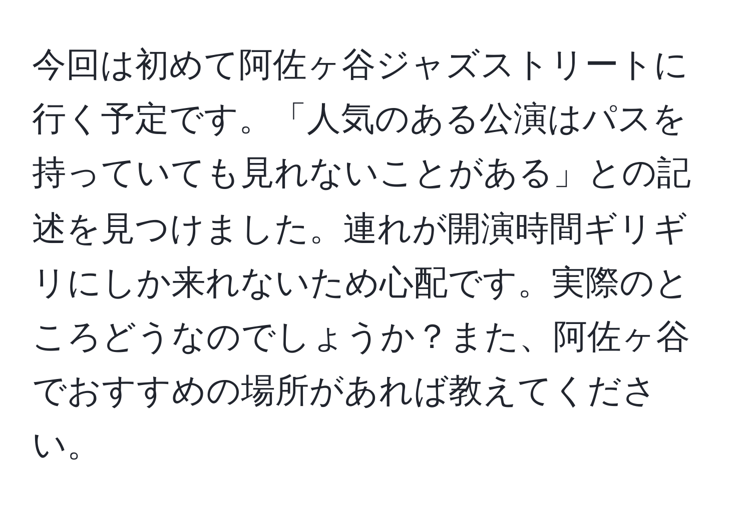 今回は初めて阿佐ヶ谷ジャズストリートに行く予定です。「人気のある公演はパスを持っていても見れないことがある」との記述を見つけました。連れが開演時間ギリギリにしか来れないため心配です。実際のところどうなのでしょうか？また、阿佐ヶ谷でおすすめの場所があれば教えてください。