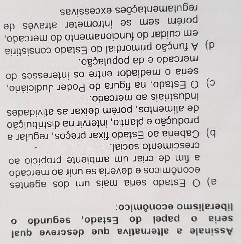Assinale a alternativa que descreve qual
seria o papel do Estado, segundo o
liberalismo econômico:
a) O Estado seria mais um dos agentes
econômicos e deveria se unir ao mercado
a fim de criar um ambiente propício ao
crescimento social.
b) Caberia ao Estado fixar preços, regular a
produção e plantio, intervir na distribuição
de alimentos, porém deixar as atividades
industriais ao mercado.
c) O Estado, na figura do Poder Judiciário,
seria o mediador entre os interesses do
mercado e da população.
d) A função primordial do Estado consistiria
em cuidar do funcionamento do mercado,
porém sem se intrometer através de
regulamentações excessivas