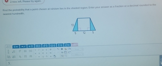 tries left Please try again. 
Find the probability that a point chosen at random lies in the shaded region. Enter your answer as a fraction or a decimal rounded to the 
nearest hundredth.
E∞│→ α∩ │ δ (O)σ│Σ∪ Can
 □ /□   sqrt(□ ) 0° [□] / z s B 4
+ C C x 1
% overline surd U frac  | 0 4 U n 1B T] = T 
_ 5