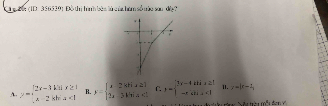 (ID: 356539) Đồ thị hình bên là của hàm số nào sau đây?
A. y=beginarrayl 2x-3khix≥ 1 x-2khix<1endarray. B. y=beginarrayl x-2khix≥ 1 2x-3khix<1endarray. C. y=beginarrayl 3x-4khix≥ 1 -xkhix<1endarray. D. y=|x-2|
đã thấy rằng: Nếu trên mỗi đơn vị