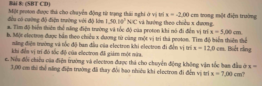 (SBT CD) 
Một proton được thả cho chuyển động từ trạng thái nghi ở vị trí x=-2,00cm trong một điện trường 
đều có cường độ điện trường với độ lớn 1,50.10^3N/C và hướng theo chiều x dương. 
a. Tìm độ biến thiên thế năng điện trường và tốc độ của proton khi nó đi đến vị trí x=5,00cm. 
b. Một electron được bắn theo chiều x dương từ cùng một vị trí thả proton. Tìm độ biến thiên thế 
năng điện trường và tốc độ ban đầu của electron khi electron đi đến vị trí x=12,0cm. Biết rằng 
khi đến vị trí đó tốc độ của electron đã giảm một nửa. 
c. Nếu đổi chiều của điện trường và electron được thả cho chuyển động không vận tốc ban đầu ở x=
3,00 cm thì thế năng điện trường đã thay đổi bao nhiêu khi electron đi đến vị trí x=7,00cm 2