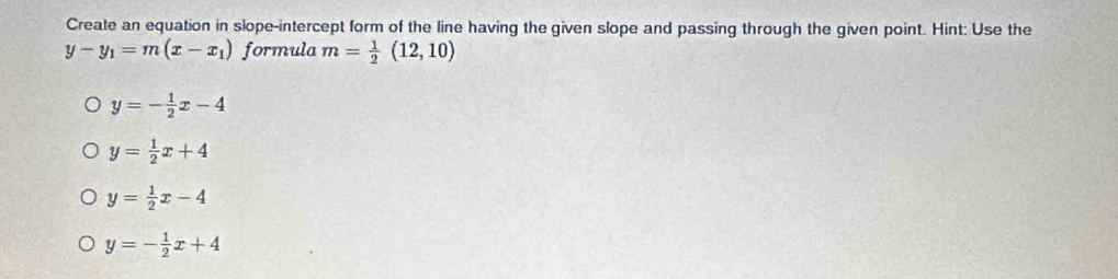 Create an equation in slope-intercept form of the line having the given slope and passing through the given point. Hint: Use the
y-y_1=m(x-x_1) formula m= 1/2 (12,10)
y=- 1/2 x-4
y= 1/2 x+4
y= 1/2 x-4
y=- 1/2 x+4