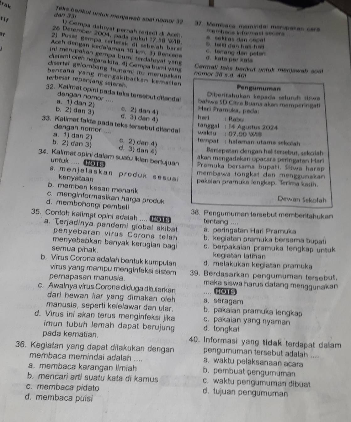 trak
dan 331
tif
Teks berikut untuk menjawab soal nemer 32 37. Membaca memindal merupakan car
1) Gempa dahsyat pernah terjadl di Aceh. a. sekilas dan cepal
at
membaca informasi secara
26 Desember 2004, pada pukul 17.58 WIB. b. telili dan hati-hati
2) Pusat gempa terietak di sebelah barat c. tenang dan pelan
Aceh dengan kedalaman 10 km. 3) Bencana d. kata per kata
ini merupakan gempa bumi terdahsyat yang
dialami oleh negara kita. 4) Gempa bumi yang
Cermati taks berikut untuk menjawab soal
disertal gelombang tsunami itu merupakan
nomor 38 s.d. 40!
bencana yang mengakibatkan kematian 
terbesar sepanjang sejarah.
Pengumuman
Diberitahukan kepada seluruh siswa
32. Kalimat opini pada teks tersebut ditandal bahwa 5D Citra Buana akan memperingati
dengan nomor ....
a. 1) dan 2) c. 2) dan 4)
Mari Pramuka, pada:
b. 2) dan 3) d. 3) dan 4)
hari : Rabu
33. Kalimat fakta pada teks tersebut ditandai waktu : 07.00 WIB
tanggal : 14 Agustus 2024
dengan nomor ....
a. 1) dan 2) c. 2) dan 4)
tempat : halaman utama sekolah
b. 2) dan 3) d. 3) dan 4)
Bertepatan dengan hal tersebut, sekolah
akan mengadakan upacara peringatan Hari
34. Kalimat opini dalam suatu iklan bertujuan Pramuka bersama bupati. Siswa harap
untuk .... HOTS
membawa tongkat dan menggunakan
a. m enjelask an prod uk s e s ua pakaian pramuka lengkap. Terima kasih.
kenyataan
b. memberi kesan menarik
c. menginformasikan harga produk
Dewan Sekolah
d. membohongi pembeli
38. Pengumuman tersebut memberitahukan
35. Contoh kalimat opini adalah ....  tentang ....
a. Terjadinya pandemi global akibat a. peringatan Hari Pramuka
penyebaran virus Corona telah b. kegiatan pramuka bersama bupati
menyebabkan banyak kerugian bagi c. berpakaian pramuka lengkap untuk
semua pihak. kegiatan latihan
b. Virus Corona adalah bentuk kumpulan d. melakukan kegiatan pramuka
virus yang mampu menginfeksi sistem 39. Berdasarkan pengumuman tersebut.
pernapasan manusia. maka siswa harus datang menggunakan 
c. Awalnya virus Corona diduga ditularkan HOTS
dari hewan liar yang dimakan oleh a. seragam
manusia, seperti kelelawar dan ular. b. pakaian pramuka lengkap
d. Virus ini akan terus menginfeksi jika c. pakaian yang nyaman
imun tubuh lemah dapat berujung d， tongkat
pada kematian. 40. Informasi yang tidak terdapat dalam
36. Kegiatan yang dapat dilakukan dengan pengumuman tersebut adalah ....
membaca memindai adalah .... a. waktu pelaksanaan acara
a. membaca karangan ilmiah b. pembuat pengumuman
b. mencari arti suatu kata di kamus c. waktu pengumuman dibuat
c. membaca pidato d. tujuan pengumuman
d. membaca puisi