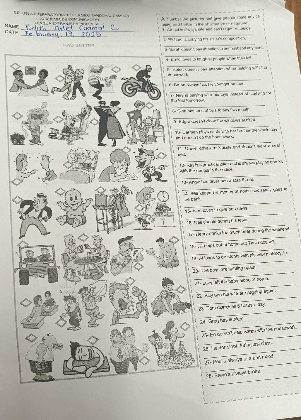 ESCUELA PREPARATORIA "LIC. ERMILO SANDOVAL CAMPOS
ACADEMIA DE COMUNICACIÓN A Number the pictures and give people some advice
LENGUA EXTRANJERA INGLES IV
NAME using had better in the affirmative or negative:
_
DATE _1- Arnold is always late and can't organize things.
2- Richard is copying his sister's composition.
_
attention to her husband anymore.
_
gh at people when they fall.
_
ay attention when helping with the
_
its his younger brother.
_
with his toys instead of studying for
.
_
of bills to pay this month.
_
_
t close the windows at night.
ays cards with her brother the whole day
_
the housework.
ives recklessly and doesn't wear a seat
_
practical joker and is always playing pranks
_
ple in the office.
_
as fever and a sore throat.
eps his money at home and rarely goes to
_
_
loves to give bad news.
_
cheats during his tests.
_
ry drinks too much beer during the weekend.
_
helps out at home but Tania doesn't.
_
loves to do stunts with his new motorcycle.
_
he boys are fighting again.
_
Lucy left the baby alone at home.
_
Billy and his wife are arguing again.
_
- Tom exercises 6 hours a day.
_
4- Greg has flunked.
_
5- Ed doesn't help Saran with the housework.
_
26- Hector slept during last class.
_
27- Paul's always in a bad mood.
28- Steve's always broke.