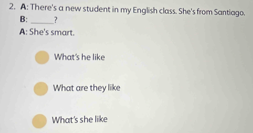 A: There's a new student in my English class. She's from Santiago. 
B: _? 
A: She's smart. 
What's he like 
What are they like 
What’s she like