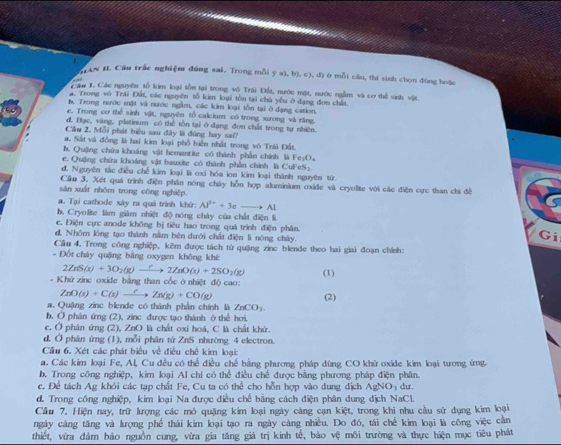 AN IL Câu trắc nghiệm đúng sai. Trong mỗi ý a), b), c), d) ở mỗi câu, thí sinh chọn đúng hoặc
a 
Câu 1. Các nguyên tổ kim loại tồn tại trong vô Trái Đất, nước mặt, nước ngầm và cơ thể sinh vật.
a. Trong vó Trái Đất, các nguyên tổ kim loại tồn tại chủ yếu ở dạng đơn chất.
b, Trong nước mặt và nước ngầm, các kim loại tồn tại ở đạng cation.
e. Trong cơ thể sinh vật, nguyên tổ calcium có trong xương và răng.
đ. Bạc, vàng, platinum có thể tồn tại ở đạng đơn chất trong tự nhiên.
Cầu 2. Mỗi phát biểu sau đây là đúng hay sai?
a. Sắt và đồng là hai kim lại phổ biên nhất trong vô Trái Đất.
b. Quặng chứa khoáng vật hemantite có thành phần chính là Fe_3O_4
e. Quặng chứa khoáng vật bauxite có thành phần chính là CuF eS_2
d. Nguyên tắc điều chế kim loại là oxi hóa ion kim loại thành nguyên tử.
Cầu 3. Xét quá trình điện phân nóng cháy hỗn hợp aluminium oxide và cryolite với các điện cực than chì đề
sân xuất nhôm trong công nghiệp.
a. Tại cathode xây ra quá trình khứ: Al^(3+)+3eto Al
b. Cryolite làm giám nhiệt độ nóng chây của chất điện li.
c. Điện cực anode không bị tiêu hao trong quá trình điện phân. Gi
d, Nhôm lỏng tạo thành nằm bên dưới chất điện li nóng chây.
Cầu 4. Trong công nghiệp, kẽm được tách từ quặng zinc blende theo hai giai đoạn chính:
- Đốt cháy quặng bằng oxygen không khí:
2ZnS(s)+3O_2(g)to 2ZnO(s)+2SO_2(g)
(1)
- Khứ zinc oxide bằng than cốc ở nhiệt độ cao:
ZnO(s)+C(s)xrightarrow ?Zn(g)+CO(g)
(2)
a. Quặng zinc blende có thành phần chính là ZnCO_3.
b. Ở phân ứng (2), zinc được tạo thành ở thể hơi.
c. Ở phản ứng (2), ZnO là chất oxi hoá, C là chất khử.
d. Ở phản ứng (1), mỗi phân tử ZnS nhường 4 electron.
Câu 6. Xét các phát biểu về điều chế kim loại:
a. Các kim loại Fe, Al, Cu đều có thể điều chế bằng phương pháp dùng CO khử oxide kim loại tương ứng
b. Trong công nghiệp, kim loại Al chi có thể điều chế được bằng phương pháp điện phân.
c. Để tách Ag khỏi các tạp chất Fe, Cu ta có thể cho hỗn hợp vào dung dịch AgNO_3 du .
d. Trong công nghiệp, kim loại Na được điều chế bằng cách điện phân dung dịch NaCl.
Cầu 7. Hiện nay, trữ lượng các mỏ quặng kim loại ngày càng cạn kiệt, trong khi nhu cầu sử dụng kim loại
ngày càng tăng và lượng phế thải kim loại tạo ra ngày càng nhiều. Do đó, tái chế kim loại là công việc cần
thiết, vừa đảm bảo nguồn cung, vừa gia tăng giá trị kinh tế, bảo vệ môi trường và thực hiện mục tiêu phát