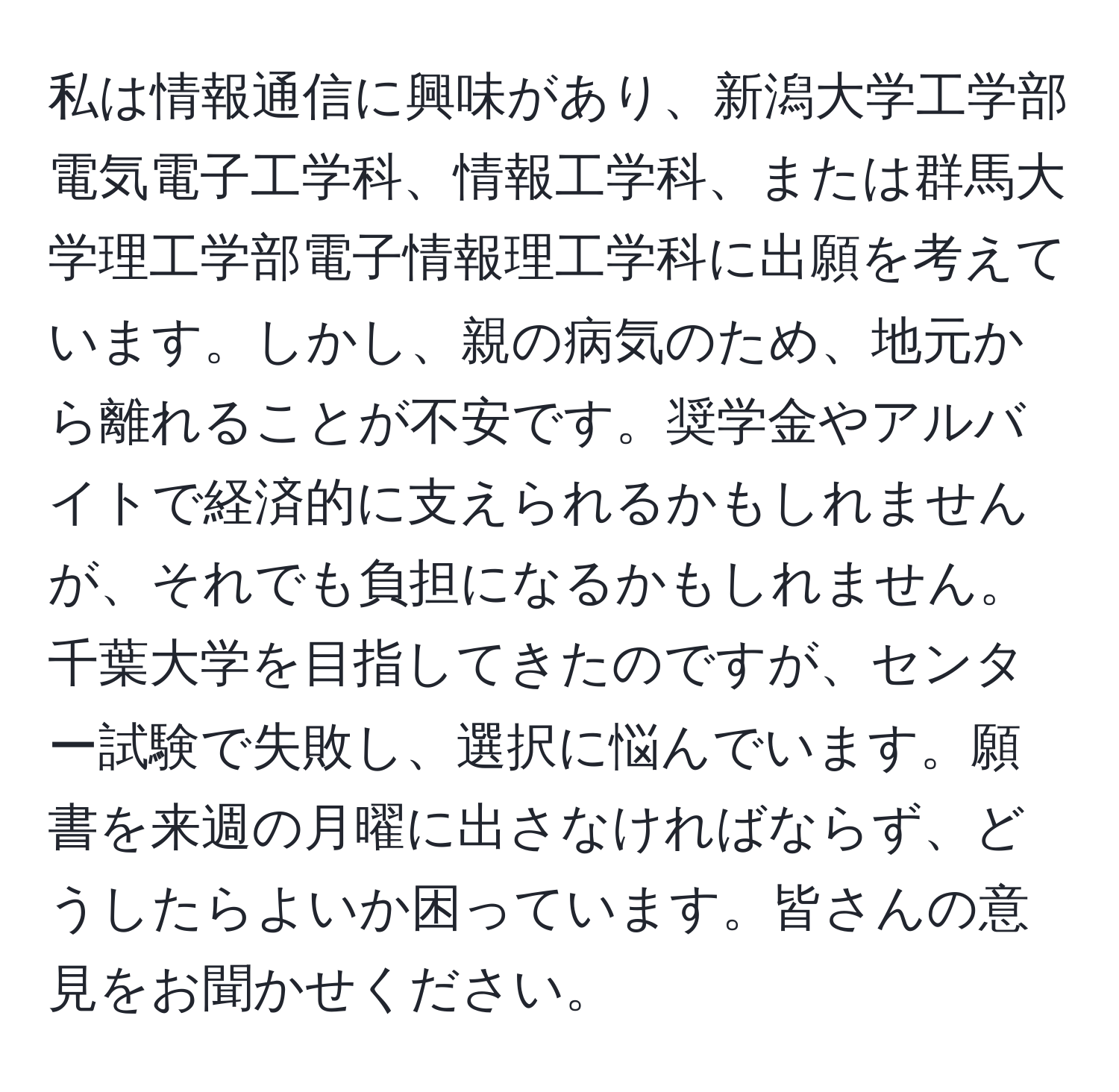 私は情報通信に興味があり、新潟大学工学部電気電子工学科、情報工学科、または群馬大学理工学部電子情報理工学科に出願を考えています。しかし、親の病気のため、地元から離れることが不安です。奨学金やアルバイトで経済的に支えられるかもしれませんが、それでも負担になるかもしれません。千葉大学を目指してきたのですが、センター試験で失敗し、選択に悩んでいます。願書を来週の月曜に出さなければならず、どうしたらよいか困っています。皆さんの意見をお聞かせください。