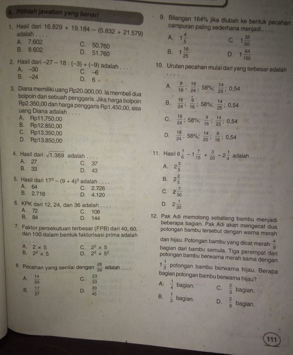 Pilihlah jawaban yang benar! 9. Bilangan 164% jika diubah ke bentuk pecahan
campuran paling sederhana menjadi . . . .
1. Hasil dari 16.829+19.184-(5.832+21.579) A. 1 4/5 
adalah
A. 7.602
C. 1 32/50 
C. 50.760
B. 8.602
B. 1 16/25 
D. 51.760 D. 1 64/100 
2. Hasil dari -27-18:(-3)+(-9) adalah . . . . 10. Urutan pecahan mulai dari yang terbesar adalah
A. -30 C.-6
B. -24 D. 6
A.  9/16 ; 16/24 ;58% ; 14/25 ;0,54
3. Diana memiliki uang Rp20.000,00. la membeli dua
bolpoin dan sebuah penggaris. Jika harga bolpoin B.  16/24 ; 9/16 ;58% ; 14/25 ;0,54
Rp2.350,00 dan harga penggaris Rp1.450,00, sisa
uang Diana adalah . . . .
A. Rp11.750,00 C.  16/24 ;58% ; 9/16 ; 14/25 ;0,54
B. Rp12.850,00
C. Rp13.350,00
D.  16/24 ;58% ; 14/25 ; 9/16 ;0,54
D. Rp13.850,00
11. Hasil 6 1/6 -1 7/15 + 3/20 -2 1/4 
4. Hasil dari sqrt(1.369) adalah . . . . adalah ....
A. 27 C. 37
B. 33 D. 43
A. 2 3/5 
5. Hasil dari 17^3-(9+4)^3 adalah . . . .
B. 2 2/5 
A. 64 C. 2.726
B. 2.716 D. 4.120
C. 2 7/30 
6. KPK dari 12, 24, dan 36 adalah . . . .
D. 2 1/30 
A. 72 C. 108 12. Pak Adi memotong sebatang bambu menjadi
B. 84 D. 144 beberapa bagian. Pak Adi akan mengecat dua
7. Faktor persekutuan terbesar (FPB) dari 40, 60, potongan bambu tersebut dengan warna merah
dan 100 dalam bentuk faktorisasi prima adalah dan hijau. Potongan bambu yang dicat merah  4/9 
A. 2* 5 C. 2^3* 5
bagian dari bambu semula. Tiga perempat dari
B. 2^2* 5 D. 2^3* 5^2
potongan bambu berwarna merah sama dengan
8. Pecahan yang senilai dengan  26/39  adalah 1 1/3  potongan bambu berwarna hijau. Berapa
bagian potongan bambu berwarna hijau?
C.
A.  1/4 
A.  14/20   23/33  bagian. C.  2/3  bagian.
B.  17/27   30/45 
B.  1/3 
D. bagian. D.  2/9  bagian.
111