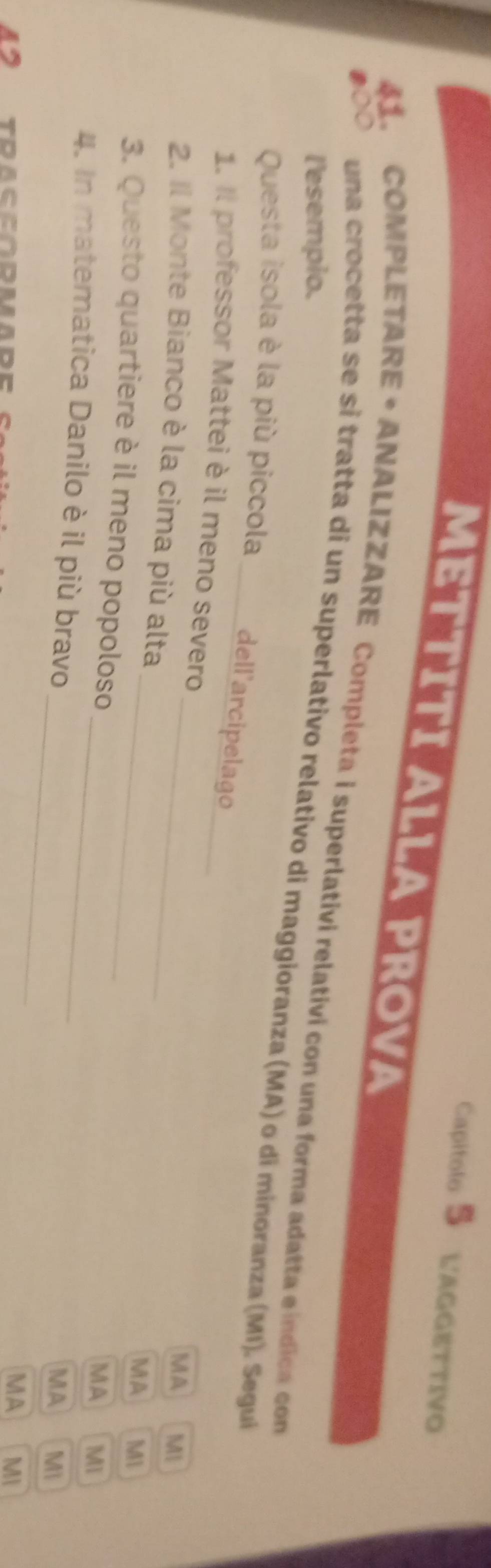 Capitolo 5 L'AGGETTIVO 
MET TITI ALLA PROVA 
41. COMPLETARE • ANALIZZARE Completa i superlativi relativi con una forma adatta e índica com 
l'esempio. 
una crocetta se si tratta di un superlativo relativo di maggioranza (MA) o di minoranza (MI). Segui 
Questa isola è la più piccola __dell'arcipelago 
1. Il professor Mattei è il meno severo 
MA MI 
_ 
2. Il Monte Bianco è la cima più alta_ 
MA M1 
3. Questo quartiere è il meno popoloso 
MA MI 
_ 
4. In matematica Danilo è il più bravo 
_ 
MA Mi 
45 toaccódmade 
MA MI