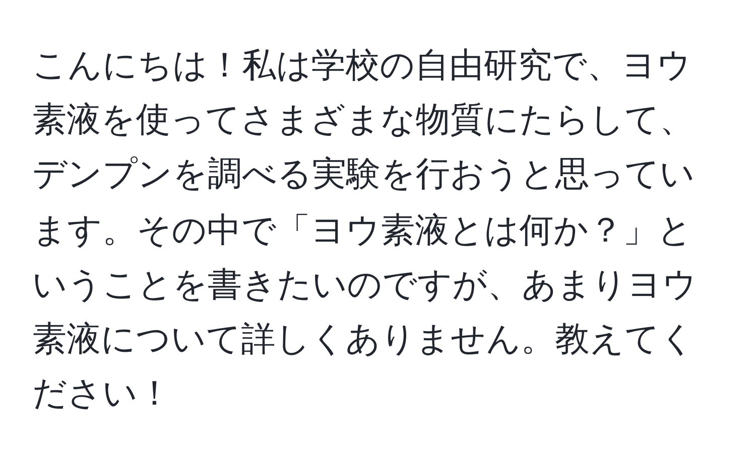 こんにちは！私は学校の自由研究で、ヨウ素液を使ってさまざまな物質にたらして、デンプンを調べる実験を行おうと思っています。その中で「ヨウ素液とは何か？」ということを書きたいのですが、あまりヨウ素液について詳しくありません。教えてください！