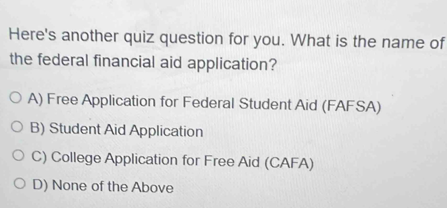 Here's another quiz question for you. What is the name of
the federal financial aid application?
A) Free Application for Federal Student Aid (FAFSA)
B) Student Aid Application
C) College Application for Free Aid (CAFA)
D) None of the Above