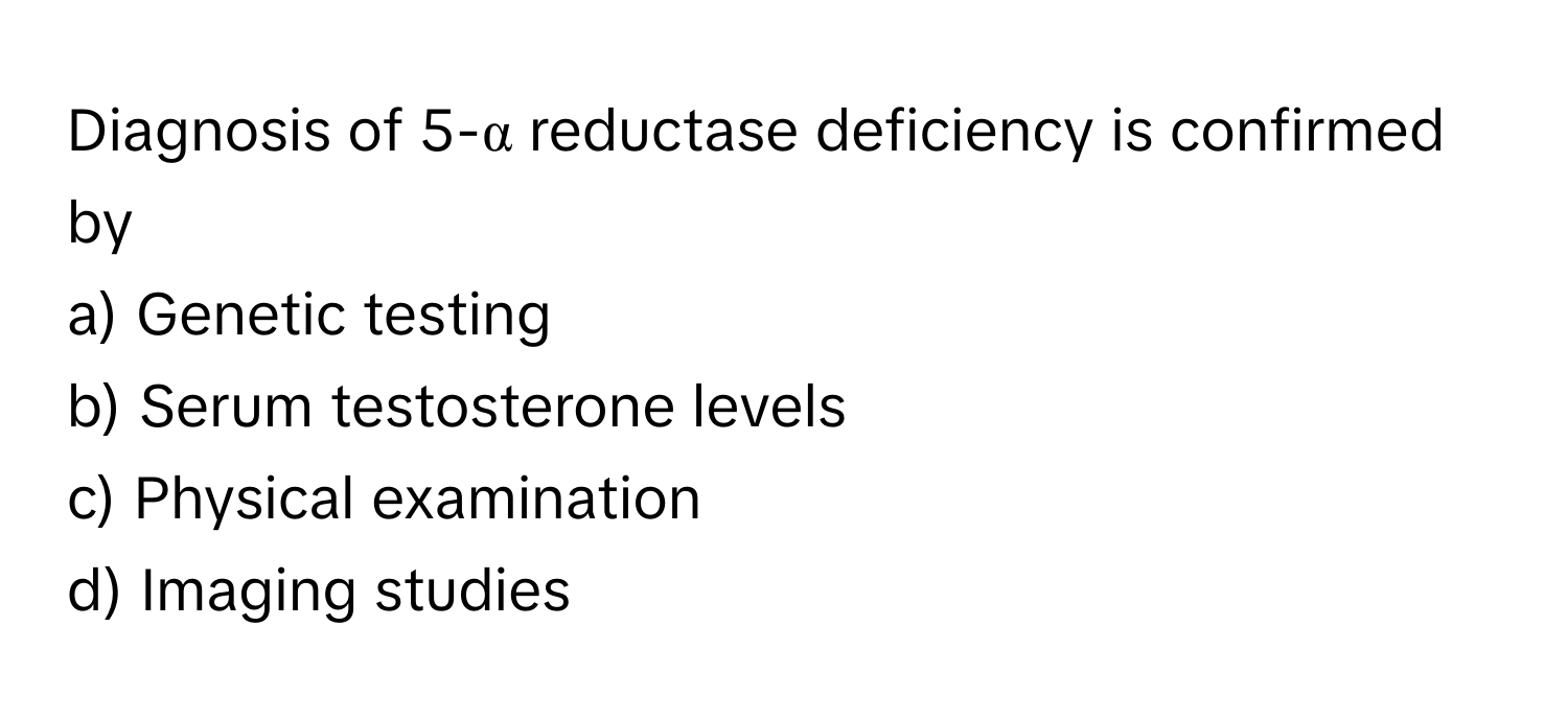 Diagnosis of 5-α reductase deficiency is confirmed by
a) Genetic testing 
b) Serum testosterone levels 
c) Physical examination 
d) Imaging studies