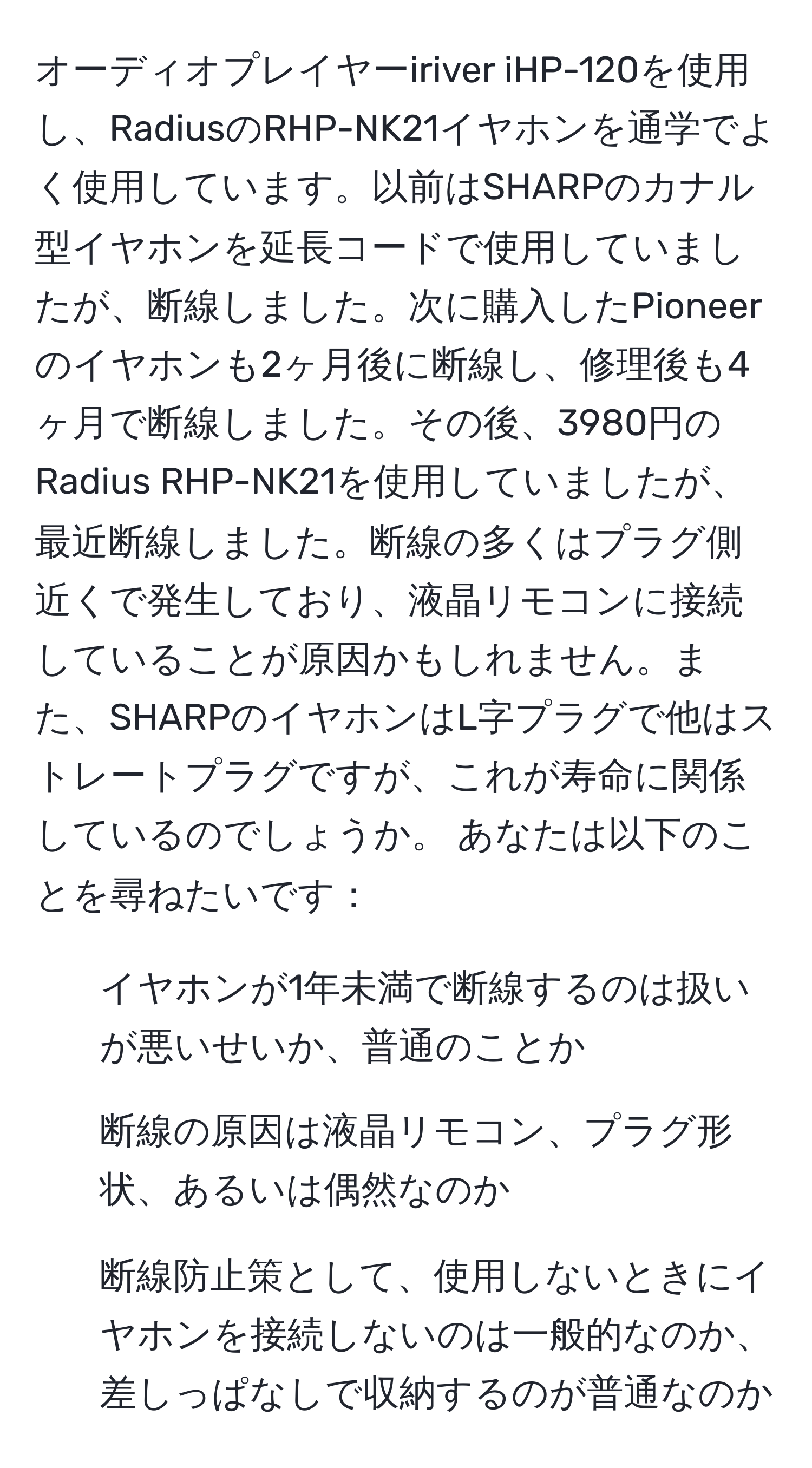 オーディオプレイヤーiriver iHP-120を使用し、RadiusのRHP-NK21イヤホンを通学でよく使用しています。以前はSHARPのカナル型イヤホンを延長コードで使用していましたが、断線しました。次に購入したPioneerのイヤホンも2ヶ月後に断線し、修理後も4ヶ月で断線しました。その後、3980円のRadius RHP-NK21を使用していましたが、最近断線しました。断線の多くはプラグ側近くで発生しており、液晶リモコンに接続していることが原因かもしれません。また、SHARPのイヤホンはL字プラグで他はストレートプラグですが、これが寿命に関係しているのでしょうか。 あなたは以下のことを尋ねたいです：
- イヤホンが1年未満で断線するのは扱いが悪いせいか、普通のことか
- 断線の原因は液晶リモコン、プラグ形状、あるいは偶然なのか
- 断線防止策として、使用しないときにイヤホンを接続しないのは一般的なのか、差しっぱなしで収納するのが普通なのか