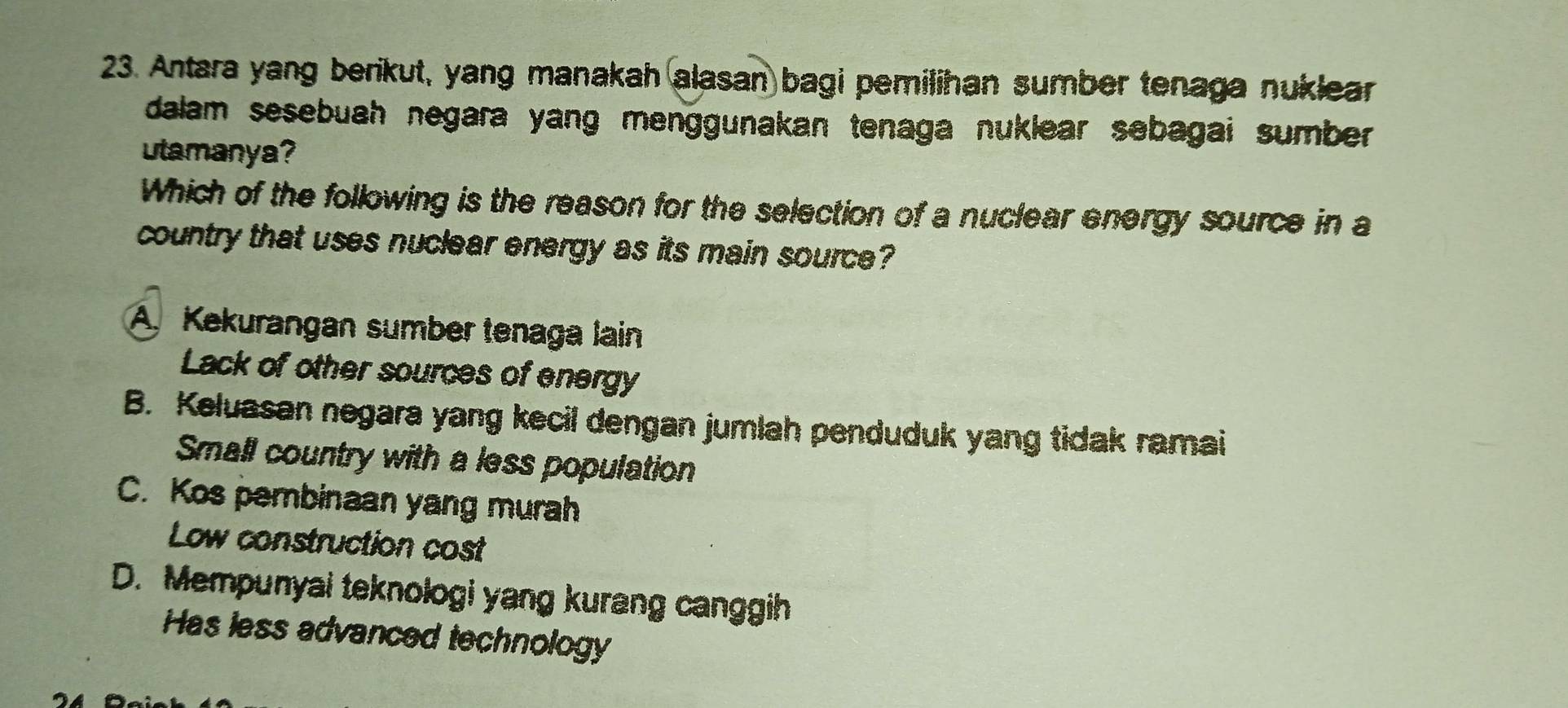 Antara yang berikut, yang manakah alasan bagi pemilihan sumber tenaga nuklear
dalam sesebuah negara yang menggunakan tenaga nuklear sebagai sumber .
utamanya?
Which of the following is the reason for the selection of a nuclear energy source in a
country that uses nuclear energy as its main source?
A. Kekurangan sumber tenaga lain
Lack of other sources of energy
B. Keluasan negara yang kecil dengan jumlah penduduk yang tidak ramai
Small country with a less population
C. Kos pembinaan yang murah
Low construction cost
D. Mempunyai teknologi yang kurang canggih
Has less advanced technology