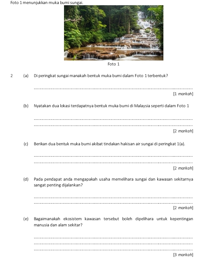 Foto 1 menunjukkan muka bumi sungai. 
2 (a) Di peringkat sungai manakah bentuk muka bumi dalam Foto 1 terbentuk? 
_ 
[1 markah] 
(b) Nyatakan dua lokasi terdapatnya bentuk muka bumi di Malaysia seperti dalam Foto 1 
_ 
_ 
[2 markah] 
(c) Berikan dua bentuk muka bumi akibat tindakan hakisan air sungai di peringkat 1(a). 
_ 
_ 
[2 markah] 
(d) Pada pendapat anda mengapakah usaha memelihara sungai dan kawasan sekitarnya 
sangat penting dijalankan? 
_ 
_ 
[2 markah] 
(e) Bagaimanakah ekosistem kawasan tersebut boleh dipelihara untuk kepentingan 
manusia dan alam sekitar? 
_ 
_ 
_ 
[3 markah]