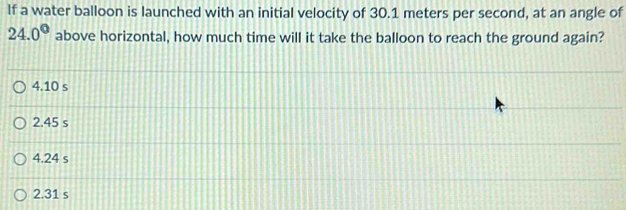 If a water balloon is launched with an initial velocity of 30.1 meters per second, at an angle of
24.0° above horizontal, how much time will it take the balloon to reach the ground again?
4.10 s
2.45 s
4.24 s
2.31 s