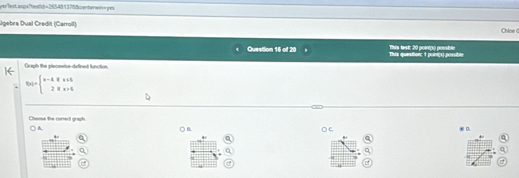 yerlest.aspx?testid=265481378&centerwin=yes
gebra Dual Credit (Carroll) Chloe G
This test: 20 point(s) possible
Question 16 of 20 This question: 1 point(s) possible
Graph the piecewise-defined function.
f(x)=beginarrayl x-4ifx≤ 6 2ifx>6endarray.
Choose the correct graph.
) A.
○ B. ○ C. D.
As
a
a
a
a
at