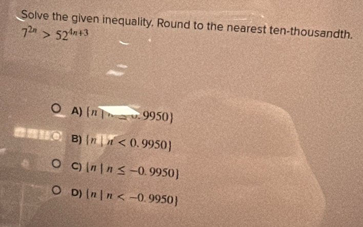 Solve the given inequality. Round to the nearest ten-thousandth.
7^(2n)>52^(4n+3)
A)  n|·s =0.9950
B)  n|n<0.9950
C)  n|n≤ -0.9950
D)  n|n