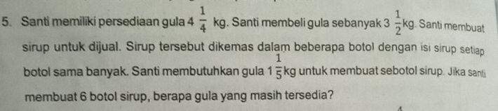 Santi memiliki persediaan gula 4 1/4 kg. Santi membeli gula sebanyak 3 1/2 kg Santi membuat 
sirup untuk dijual. Sirup tersebut dikemas dalam beberapa botol dengan isi sirup setiap 
botol sama banyak. Santi membutuhkan gula 1 1/5 kg untuk membuat sebotol sirup. Jika santi 
membuat 6 botol sirup, berapa gula yang masih tersedia?