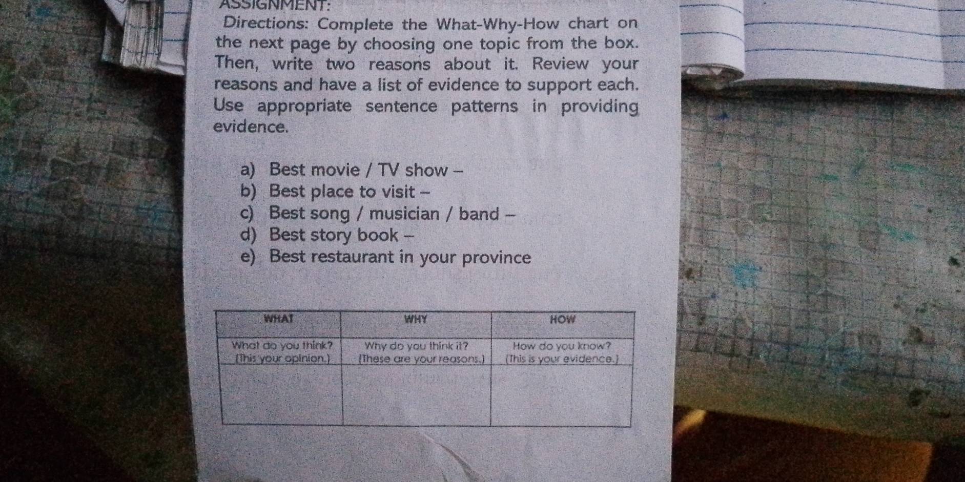 ASSIGNMENT: 
Directions: Complete the What-Why-How chart on 
the next page by choosing one topic from the box. 
Then, write two reasons about it. Review your 
reasons and have a list of evidence to support each. 
Use appropriate sentence patterns in providing 
evidence. 
a) Best movie / TV show - 
b) Best place to visit - 
c) Best song / musician / band -- 
d) Best story book - 
e) Best restaurant in your province