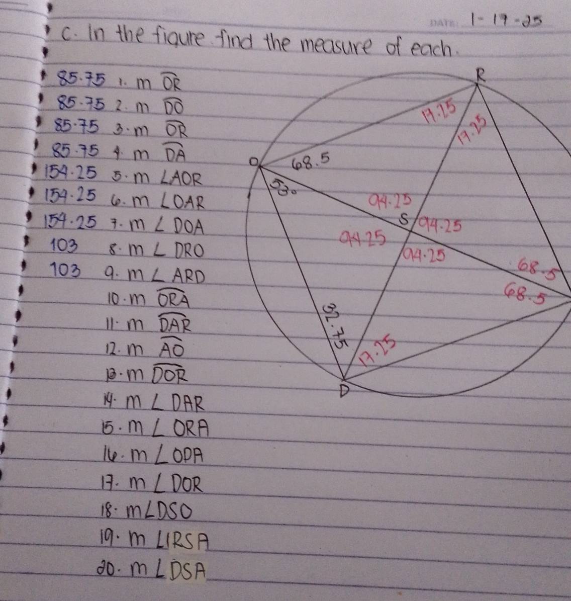 -1 7-35
c. In the figure find the measure of each.
85. 751. mwidehat OR
85. 75 2. m widehat DO
85 75 3. m widehat OR
85. 754 m widehat DA
154. 25 5. m∠ AOR
154. 25 Co. m∠ OAR
154. 25 7. m∠ DOA
103 8. m∠ DRO
103 9. m∠ ARD
5
10. mwidehat ORA
11. mwidehat DAR
12. mwidehat AO
1. mwidehat DOR
19. m∠ DAR. m∠ ORA
le. m∠ ODA
1. m∠ DOR
18. m∠ DSO
19. m∠ IRSA
80. m∠ DSA