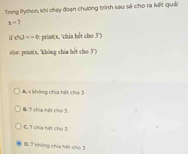 Trong Python, khi chạy đoạn chương trinh sau sẽ cho ra kết quả:
x=7
if x% 3==0 : print(x, 'chia hết cho 3')
else: print(x, 'không chia hết cho 3')
A. x không chia hết cho 3
B. 7 chia hết cho 3
C. 7 chia hét cho 3
0 D. 7 không chia hết cho 3