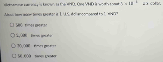 Vietnamese currency is known as the VND. One VND is worth about 5* 10^(-5) U.S. dollar.
About how many times greater is 1 U.S. dollar compared to 1 VND?
500 times greater
2, 000 times greater
20, 000 times greater
50,000 times greater