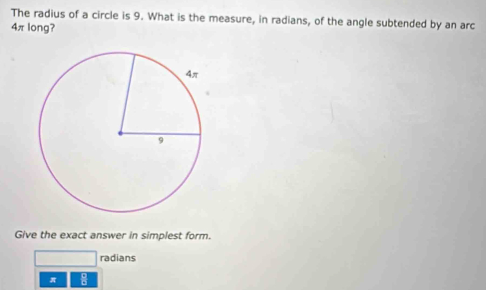 The radius of a circle is 9. What is the measure, in radians, of the angle subtended by an arc
4πlong?
Give the exact answer in simplest form.
radians
π  □ /□  