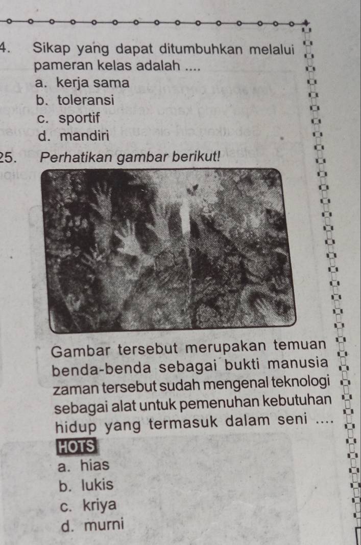 Sikap yang dapat ditumbuhkan melalui
pameran kelas adalah ....
a. kerja sama
b. toleransi
c. sportif
d. mandiri
25. Perhatikan gambar berikut!
Gambar tersebut merupakan temuan
benda-benda sebagai bukti manusia
zaman tersebut sudah mengenal teknologi
sebagai alat untuk pemenuhan kebutuhan
hidup yang termasuk dalam seni ....
HOTS
a. hias
b. lukis
c.kriya
d. murni