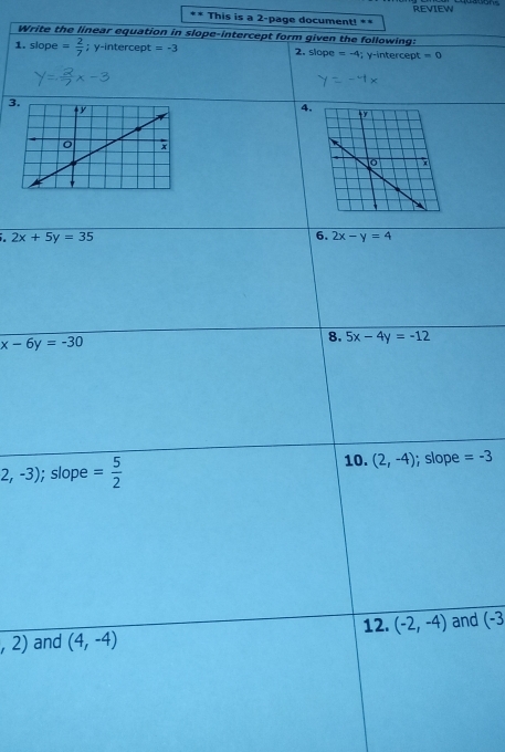 This is a 2-page document! ** REVIEW 
Write the linear equation in slope-intercept form given the following: 
1. slope = 2/7 ; y-intercept =-3 2. slope =-4; y-intercept =0
4,
2x+5y=35
6. 2x-y=4
x-6y=-30
8. 5x-4y=-12
2,-3); slope = 5/2  10. (2,-4);slope =-3
12.
,2) and (4,-4) (-2,-4) and (-3