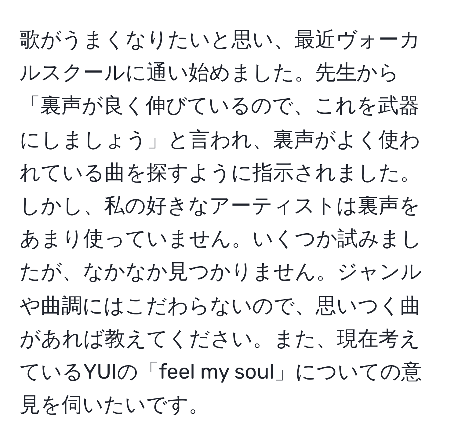 歌がうまくなりたいと思い、最近ヴォーカルスクールに通い始めました。先生から「裏声が良く伸びているので、これを武器にしましょう」と言われ、裏声がよく使われている曲を探すように指示されました。しかし、私の好きなアーティストは裏声をあまり使っていません。いくつか試みましたが、なかなか見つかりません。ジャンルや曲調にはこだわらないので、思いつく曲があれば教えてください。また、現在考えているYUIの「feel my soul」についての意見を伺いたいです。