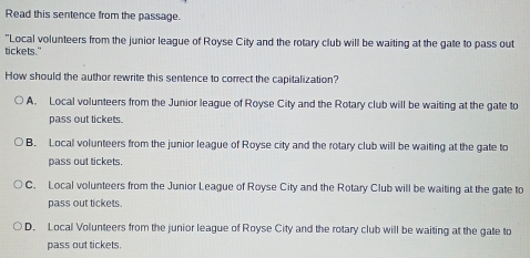 Read this sentence from the passage.
"Local volunteers from the junior league of Royse City and the rotary club will be waiting at the gate to pass out
tickets."
How should the author rewrite this sentence to correct the capitalization?
A. Local volunteers from the Junior league of Royse City and the Rotary club will be waiting at the gate to
pass out tickets.
B. Local volunteers from the junior league of Royse city and the rotary club will be waiting at the gate to
pass out tickets.
C. Local volunteers from the Junior League of Royse City and the Rotary Club will be waiting at the gate to
pass out tickets.
D. Local Volunteers from the junior league of Royse City and the rotary club will be waiting at the gate to
pass out tickets.