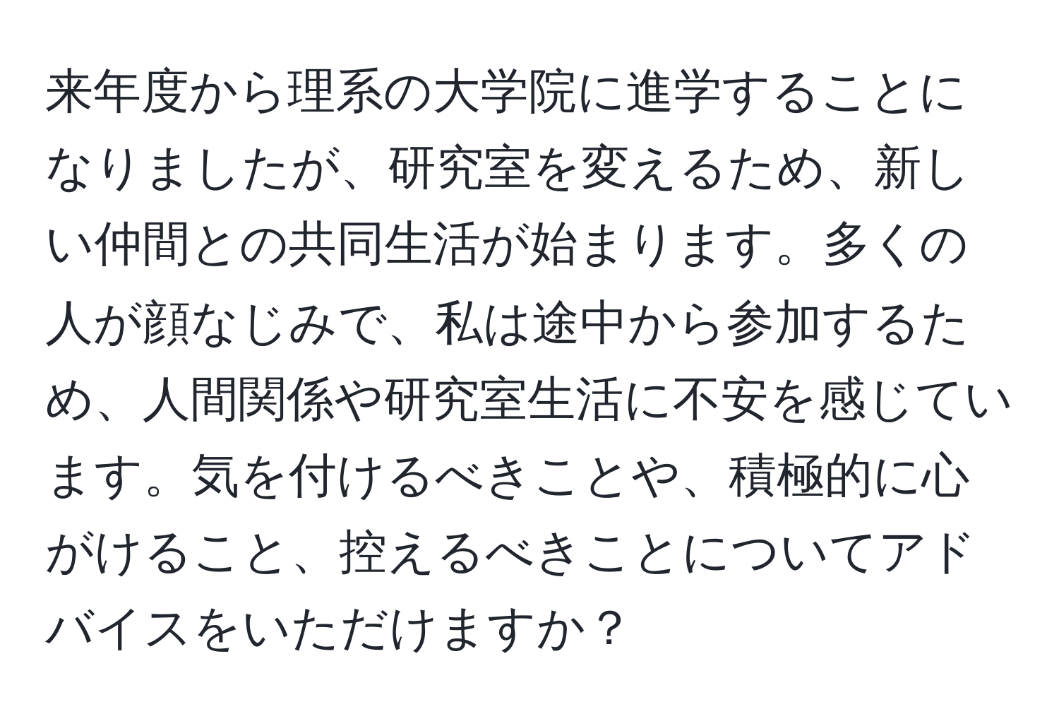 来年度から理系の大学院に進学することになりましたが、研究室を変えるため、新しい仲間との共同生活が始まります。多くの人が顔なじみで、私は途中から参加するため、人間関係や研究室生活に不安を感じています。気を付けるべきことや、積極的に心がけること、控えるべきことについてアドバイスをいただけますか？