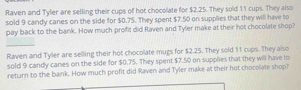 Raven and Tyler are selling their cups of hot chocolate for $2.25. They sold 11 cups. They also 
sold 9 candy canes on the side for $0.75. They spent $7.50 on supplies that they will have to 
pay back to the bank. How much profit did Raven and Tyler make at their hot chocolate shop? 
_ 
Raven and Tyler are selling their hot chocolate mugs for $2.25. They sold 11 cups. They also 
sold 9 candy canes on the side for $0.75. They spent $7.50 on supplies that they will have to 
return to the bank. How much profit did Raven and Tyler make at their hot chocolate shop?