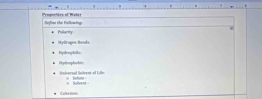 Properties of Water 
Define the Following: 
Polarity: 
Hydrogen Bonds: 
Hydrophilic: 
Hydrophobic: 
Universal Solvent of Life: 
Solute - 
Solvent - 
Cohesion: