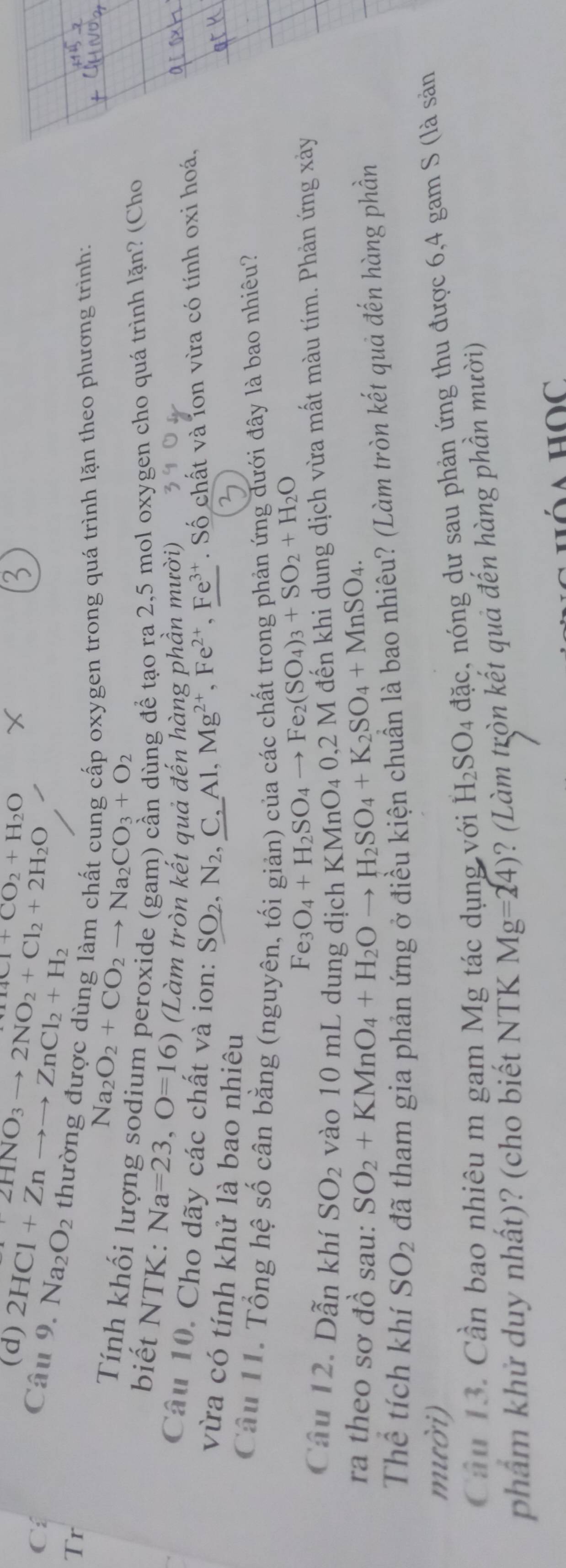 2HNO_3to 2NO_2+Cl_2+2H_2O
(d) Cl+CO_2+H_2O
C: Câu 9. 2HCl+Znto to ZnCl_2+H_2 Na_2O_2
Tr thường được dùng làm chất cung cấp oxygen trong quá trình lặn theo phương trình:
Na_2O_2+CO_2to Na_2CO_3+O_2
Tính khối lượng sodium peroxide (gam) cần dùng để tạo ra 2,5 mol oxygen cho quá trình lặn? (Cho
biết NTK: Na=23,O=16) (Làm tròn kết quả đến hàng phần mười)
Câu 10. Cho dãy các chất và ion: SO_2,N_2 , C, Al,Mg^(2+),Fe^(2+),Fe^(3+). Số chất và lon vừa có tính oxi hoá,
vừa có tính khử là bao nhiêu
Câu 11. Tổng hệ số cân bằng (nguyên, tối giản) của các chất trong phản ứng đưới đây là bao nhiêu?
Fe_3O_4+H_2SO_4to Fe_2(SO_4)_3+SO_2+H_2O
Câu 12. Dẫn khí SO_2 vào 10 mL dung dịch KM ln O_40 1,2 M đến khi dung dịch vừa mất màu tím. Phản ứng xảy
ra theo sơ đồ sau: SO_2+KMnO_4+H_2Oto H_2SO_4+K_2SO_4+MnSO_4.
Thể tích khí SO_2 đã tham gia phản ứng ở điều kiện chuẩn là bao nhiêu? (Làm tròn kết quả đến hàng phần
mười)
Cầu 13. Cần bao nhiêu m gam Mg tác dụng với H_2SO_4 đặc, nóng dư sau phản ứng thu được 6,4 gam S (là sản
phẩm khử duy nhất)? (cho biết NTK Mg=24) ? (Làm tròn kết quả đến hàng phần mười)
hóa Học