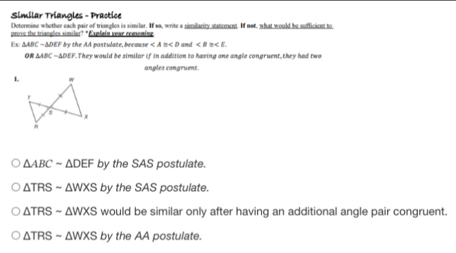 Similar Triangles - Practice 
Determine whether each pair of triangles is similar. If so, write a similarity statement. If not, what would be sufficient to 
prove the triangles similar? "Explain your reasoning 
Ex △ ABCsim △ DEF by the AA postulate, because ∠ A≌ ∠ D and . 
f B △ ABCsim △ DEF. They would be similar if in addition to having one angle congruent, they had two 
angles congruent. 
1.
△ ABCsim △ DEF by the SAS postulate.
△ TRSsim △ WXS by the SAS postulate.
△ TRSsim △ WXS would be similar only after having an additional angle pair congruent.
△ TRSsim △ WXS by the AA postulate.