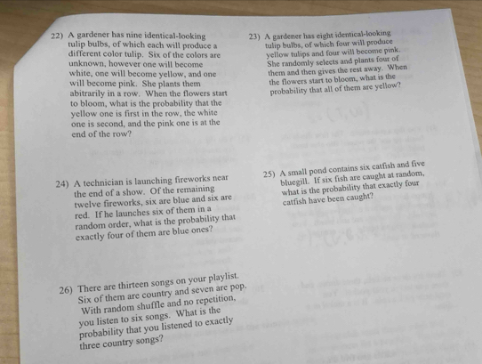 A gardener has nine identical-looking 23) A gardener has eight identical-looking 
tulip bulbs, of which each will produce a 
different color tulip. Six of the colors are tulip bulbs, of which four will produce 
yellow tulips and four will become pink. 
unknown, however one will become She randomly selects and plants four of 
white, one will become yellow, and one them and then gives the rest away. When 
will become pink. She plants them the flowers start to bloom, what is the 
abitrarily in a row. When the flowers start probability that all of them are yellow? 
to bloom, what is the probability that the 
yellow one is first in the row, the white 
one is second, and the pink one is at the 
end of the row? 
24) A technician is launching fireworks near 25) A small pond contains six catfish and five 
the end of a show. Of the remaining what is the probability that exactly four 
twelve fireworks, six are blue and six are bluegill. If six fish are caught at random, 
red. If he launches six of them in a catfish have been caught? 
random order, what is the probability that 
exactly four of them are blue ones? 
26) There are thirteen songs on your playlist. 
Six of them are country and seven are pop. 
With random shuffle and no repetition, 
you listen to six songs. What is the 
probability that you listened to exactly three country songs?