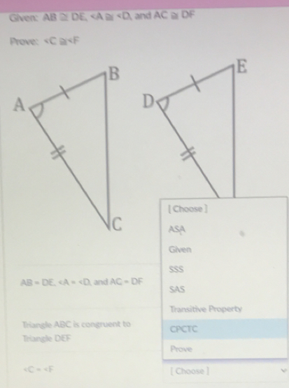 Given: AB≌ DE, , and AC≌ DF
Prove: « C≌
[ Choose ]
A c
Given
SSS
AB=DE. ∠ A=∠ D and AC=DF SAS
Transitive Property
Triangle ABC is congruent to CPCTC
Triangle DEF
Prove
∠ C=∠ F [ Choose ]